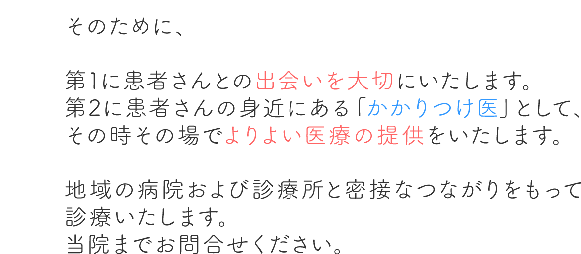 そのために、第1に患者さんとの出会いを大切にいたします。第2に患者さんの身近にある「かかりつけ医」として、その時その場でよりよい医療の提供をいたします。地域の病院および診療所と密接なつながりをもって診療いたします。当院までお問合せください。